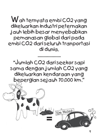 Wah ternyata emisi CO2 yang
dikeluarkan industri peternakan
jauh lebih besar menyebabkan
pemanasan global dari pada
emisi CO2 dari seluruh tranportasi
di dunia.
........................
“Jumlah CO2 dari seekor sapi
sama dengan jumlah CO2 yang
dikeluarkan kendaraan yang
bepergian sejauh 70.000 km.”
=
9
 
