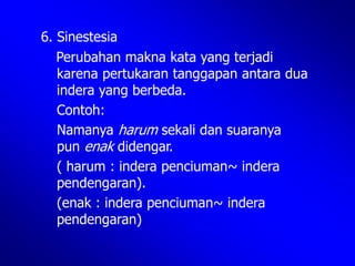 6. Sinestesia
Perubahan makna kata yang terjadi
karena pertukaran tanggapan antara dua
indera yang berbeda.
Contoh:
Namanya harum sekali dan suaranya
pun enak didengar.
( harum : indera penciuman~ indera
pendengaran).
(enak : indera penciuman~ indera
pendengaran)
 