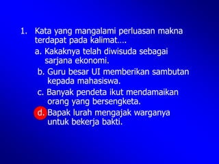 1. Kata yang mangalami perluasan makna
terdapat pada kalimat….
a. Kakaknya telah diwisuda sebagai
sarjana ekonomi.
b. Guru besar UI memberikan sambutan
kepada mahasiswa.
c. Banyak pendeta ikut mendamaikan
orang yang bersengketa.
d. Bapak lurah mengajak warganya
untuk bekerja bakti.
 