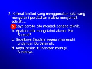2. Kalimat berikut yang menggunakan kata yang
mengalami perubahan makna menyempit
adalah….
a. Saya bercita-cita menjadi sarjana teknik.
b. Apakah adik mengetahui alamat Pak
Subardi?
c. Sebaiknya Saudara segera memenuhi
undangan Bu Salamah.
d. Kapal pesiar itu berlayar menuju
Surabaya.
 