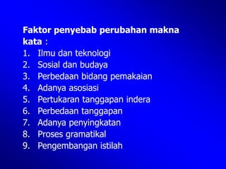 Faktor penyebab perubahan makna
kata :
1. Ilmu dan teknologi
2. Sosial dan budaya
3. Perbedaan bidang pemakaian
4. Adanya asosiasi
5. Pertukaran tanggapan indera
6. Perbedaan tanggapan
7. Adanya penyingkatan
8. Proses gramatikal
9. Pengembangan istilah
 
