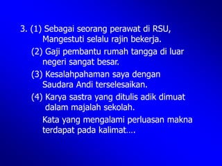 3. (1) Sebagai seorang perawat di RSU,
Mangestuti selalu rajin bekerja.
(2) Gaji pembantu rumah tangga di luar
negeri sangat besar.
(3) Kesalahpahaman saya dengan
Saudara Andi terselesaikan.
(4) Karya sastra yang ditulis adik dimuat
dalam majalah sekolah.
Kata yang mengalami perluasan makna
terdapat pada kalimat….
 