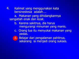 4. Kalimat yang menggunakan kata
bersinestesia adalah….
a. Makanan yang dihidangkannya
sangatlah enak dan lezat.
b. Karena sakitnya, dia harus
mengurangi minuman yang manis.
c. Orang tua itu menyukai makanan yang
pedas.
d. Belajar dari pengalaman pahitnya,
sekarang ia menjadi orang sukses.
 