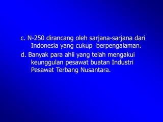 c. N-250 dirancang oleh sarjana-sarjana dari
Indonesia yang cukup berpengalaman.
d. Banyak para ahli yang telah mengakui
keunggulan pesawat buatan Industri
Pesawat Terbang Nusantara.
 