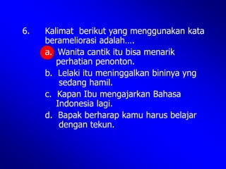 6. Kalimat berikut yang menggunakan kata
berameliorasi adalah….
a. Wanita cantik itu bisa menarik
perhatian penonton.
b. Lelaki itu meninggalkan bininya yng
sedang hamil.
c. Kapan Ibu mengajarkan Bahasa
Indonesia lagi.
d. Bapak berharap kamu harus belajar
dengan tekun.
 