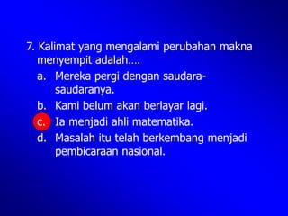 7. Kalimat yang mengalami perubahan makna
menyempit adalah….
a. Mereka pergi dengan saudara-
saudaranya.
b. Kami belum akan berlayar lagi.
c. Ia menjadi ahli matematika.
d. Masalah itu telah berkembang menjadi
pembicaraan nasional.
 