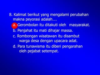 8. Kalimat berikut yang mengalami perubahan
makna peyorasi adalah….
a. Gerombolan itu ditakuti oleh masyarakat.
b. Penjahat itu mati dihajar massa.
c. Rombongan wisatawan itu disambut
warga desa dengan upacara adat.
d. Para tunawisma itu diberi pengarahan
oleh pejabat setempat.
 