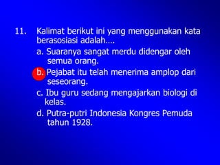 11. Kalimat berikut ini yang menggunakan kata
berasosiasi adalah….
a. Suaranya sangat merdu didengar oleh
semua orang.
b. Pejabat itu telah menerima amplop dari
seseorang.
c. Ibu guru sedang mengajarkan biologi di
kelas.
d. Putra-putri Indonesia Kongres Pemuda
tahun 1928.
 