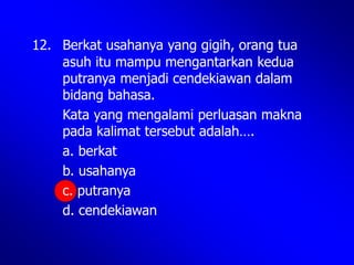 12. Berkat usahanya yang gigih, orang tua
asuh itu mampu mengantarkan kedua
putranya menjadi cendekiawan dalam
bidang bahasa.
Kata yang mengalami perluasan makna
pada kalimat tersebut adalah….
a. berkat
b. usahanya
c. putranya
d. cendekiawan
 