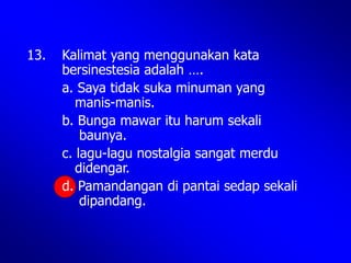 13. Kalimat yang menggunakan kata
bersinestesia adalah ….
a. Saya tidak suka minuman yang
manis-manis.
b. Bunga mawar itu harum sekali
baunya.
c. lagu-lagu nostalgia sangat merdu
didengar.
d. Pamandangan di pantai sedap sekali
dipandang.
 