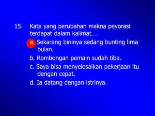 15. Kata yang perubahan makna peyorasi
terdapat dalam kalimat….
a. Sekarang bininya sedang bunting lima
bulan.
b. Rombongan pemain sudah tiba.
c. Saya bisa menyelesaikan pekerjaan itu
dengan cepat.
d. Ia datang dengan istrinya.
 