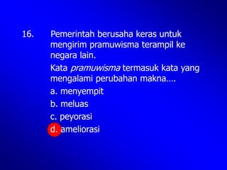 16. Pemerintah berusaha keras untuk
mengirim pramuwisma terampil ke
negara lain.
Kata pramuwisma termasuk kata yang
mengalami perubahan makna….
a. menyempit
b. meluas
c. peyorasi
d. ameliorasi
 