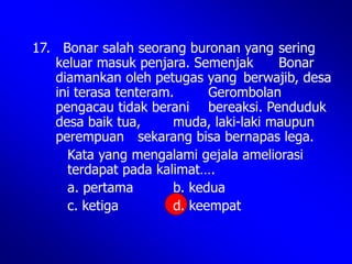 17. Bonar salah seorang buronan yang sering
keluar masuk penjara. Semenjak Bonar
diamankan oleh petugas yang berwajib, desa
ini terasa tenteram. Gerombolan
pengacau tidak berani bereaksi. Penduduk
desa baik tua, muda, laki-laki maupun
perempuan sekarang bisa bernapas lega.
Kata yang mengalami gejala ameliorasi
terdapat pada kalimat….
a. pertama b. kedua
c. ketiga d. keempat
 