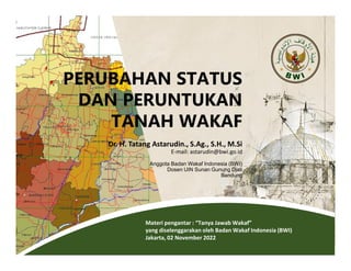 Materi pengantar : “Tanya Jawab Wakaf”
yang diselenggarakan oleh Badan Wakaf Indonesia (BWI)
Jakarta, 02 November 2022
PERUBAHAN STATUS
DAN PERUNTUKAN
TANAH WAKAF
Dr. H. Tatang Astarudin., S.Ag., S.H., M.Si
E-mail: astarudin@bwi.go.id
Anggota Badan Wakaf Indonesia (BWI)
Dosen UIN Sunan Gunung Djati
Bandung
 