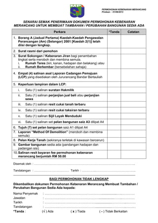 SENARAI SEMAK PENERIMAAN DOKUMEN PERMOHONAN KEBENARAN
MERANCANG UNTUK MEMBUAT TAMBAHAN / PERUBAHAN BANGUNAN SEDIA ADA
Perkara *Tanda Catatan
1. Borang A (Jadual Pertama) Kaedah-Kaedah Pengawalan
Perancangan (Am) (Selangor) 2001 [Kaedah 2(1)] telah
diisi dengan lengkap.
2. Surat rasmi dari pemohon
3. Surat Sokongan / Kebenaran Jiran bagi penambahan
tingkat serta meroboh dan membina semula.
i. Rumah Teres (kiri, kanan, hadapan dan belakang) atau
ii. Rumah Berkembar (bersebelahan sahaja)
4. Empat (4) salinan asal Laporan Cadangan Pemajuan
(LCP) yang disediakan oleh Jururancang Bandar Bertauliah
5. Keperluan lampiran dalam LCP:
i. Satu (1) salinan suratan Hakmilik
ii. Satu (1) salinan perjanjian jual beli atau perjanjian
sewa
iii. Satu (1) salinan resit cukai tanah terbaru
iv. Satu (1) salinan resit cukai taksiran terbaru
v. Satu (1) salinan Sijil Layak Menduduki
vi. Satu (1) salinan set pelan bangunan saiz A3 dilipat A4
6. Tujuh (7) set pelan bangunan saiz A1 dilipat A4
7. Laporan “Method Of Demolition” (meroboh dan membina
semula)
8. Pelan Kerja Tanah (sekiranya terletak di kawasan bercerun)
9. Gambar bangunan sedia ada (pandangan hadapan dan
padangan sisi)
10.Salinan resit bayaran fee permohonan kebenaran
merancang berjumlah RM 50.00
Disemak oleh : …………………………………………………………………………………………..
Tandatangan : ……………………………… Tarikh : …………...…………………………………..
___________________________________________________________________________
BAGI PERMOHONAN TIDAK LENGKAP
Dikembalikan dokumen Permohonan Kebenaran Merancang Membuat Tambahan /
Perubahan Bangunan Sedia Ada kepada:
Nama Penyemak : ……………………………………………….................…..…………
Jawatan : …………………………………………….................……..…………
Tarikh : …………………………………………..................…………..………
Tandatangan : …………………………………………..................…………..………
*Tanda : ( ) Ada ( x ) Tiada ( - ) Tidak Berkaitan
PERMOHONAN KEBENARAN MERANCANG
Pindaan : 01/08/2013
 