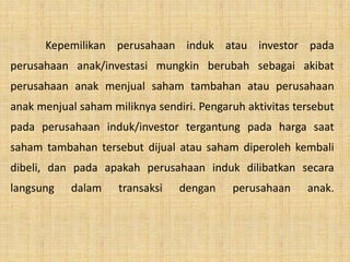 Kepemilikan perusahaan induk atau investor pada
perusahaan anak/investasi mungkin berubah sebagai akibat
perusahaan anak menjual saham tambahan atau perusahaan
anak menjual saham miliknya sendiri. Pengaruh aktivitas tersebut
pada perusahaan induk/investor tergantung pada harga saat
saham tambahan tersebut dijual atau saham diperoleh kembali
dibeli, dan pada apakah perusahaan induk dilibatkan secara
langsung dalam transaksi dengan perusahaan anak.
 