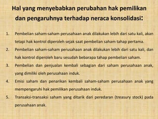Hal yang menyebabkan perubahan hak pemilikan
dan pengaruhnya terhadap neraca konsolidasi:
1. Pembelian saham-saham perusahaan anak dilakukan lebih dari satu kali, akan
tetapi hak kontrol diperoleh sejak saat pembelian saham tahap pertama.
2. Pembelian saham-saham perusahaan anak dilakukan lebih dari satu kali, dan
hak kontrol diperoleh baru sesudah bebarapa tahap pembelian saham.
3. Pembelian dan penjualan kembali sebagian dari saham perusahaan anak,
yang dimiliki oleh perusahaan induk.
4. Emisi saham dan penarikan kembali saham-saham perusahaan anak yang
mempengaruhi hak pemilikan perusahaan induk.
5. Transaksi-transaksi saham yang ditarik dari peredaran (treasury stock) pada
perusahaan anak.
 