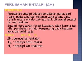 PENGERTIAN 
Perubahan entalpi adalah perubahan panas dari 
reaksi pada suhu dan tekanan yang tetap, yaitu 
selisih antara entalpi zat-zat hasil dikurangi entalpi 
zat-zat reaktan. 
Entalpi merupakan fungsi keadaan. Oleh karena itu, 
nilai perubahan entalpi tergantung pada keadaan 
awal dan akhir saja 
Rumus : ΔH = Hh - Hr 
ΔH : perubahan entalpi 
Hh : entalpi hasil reaksi 
Hr : entalpi zat reaktan. 
 