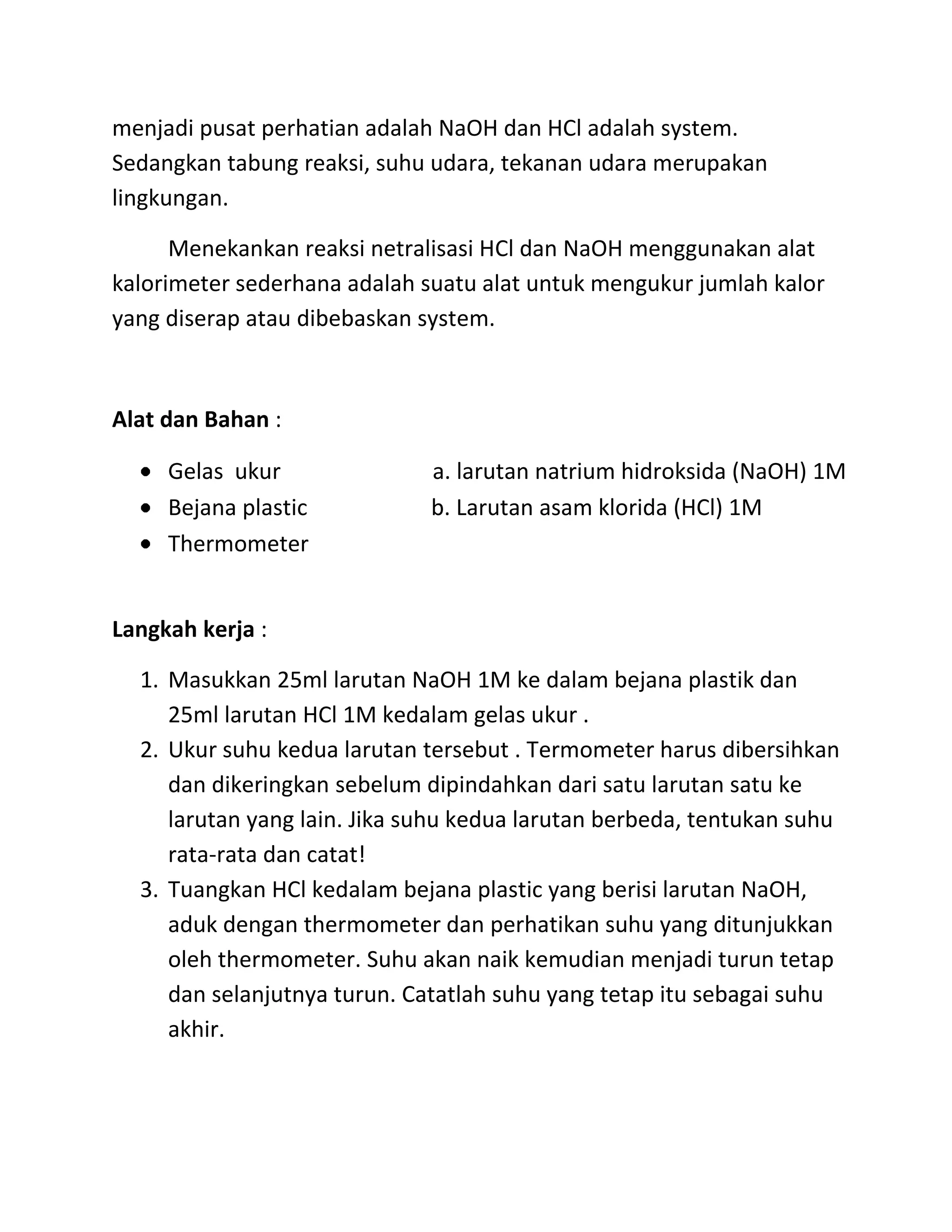menjadi pusat perhatian adalah NaOH dan HCl adalah system.
Sedangkan tabung reaksi, suhu udara, tekanan udara merupakan
lingkungan.

      Menekankan reaksi netralisasi HCl dan NaOH menggunakan alat
kalorimeter sederhana adalah suatu alat untuk mengukur jumlah kalor
yang diserap atau dibebaskan system.



Alat dan Bahan :

     Gelas ukur               a. larutan natrium hidroksida (NaOH) 1M
     Bejana plastic           b. Larutan asam klorida (HCl) 1M
     Thermometer


Langkah kerja :

  1. Masukkan 25ml larutan NaOH 1M ke dalam bejana plastik dan
     25ml larutan HCl 1M kedalam gelas ukur .
  2. Ukur suhu kedua larutan tersebut . Termometer harus dibersihkan
     dan dikeringkan sebelum dipindahkan dari satu larutan satu ke
     larutan yang lain. Jika suhu kedua larutan berbeda, tentukan suhu
     rata-rata dan catat!
  3. Tuangkan HCl kedalam bejana plastic yang berisi larutan NaOH,
     aduk dengan thermometer dan perhatikan suhu yang ditunjukkan
     oleh thermometer. Suhu akan naik kemudian menjadi turun tetap
     dan selanjutnya turun. Catatlah suhu yang tetap itu sebagai suhu
     akhir.
 