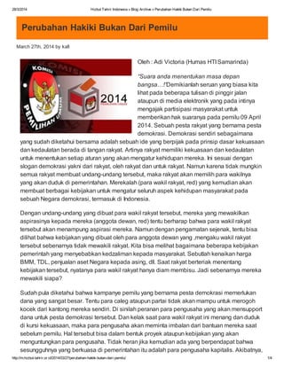 28/3/2014 Hizbut Tahrir Indonesia » Blog Archive » Perubahan Hakiki Bukan Dari Pemilu
http://m.hizbut-tahrir.or.id/2014/03/27/perubahan-hakiki-bukan-dari-pemilu/ 1/4
Perubahan Hakiki Bukan Dari Pemilu
March 27th, 2014 by kafi
Oleh : Adi Victoria (Humas HTI Samarinda)
“Suara anda menentukan masa depan
bangsa…!”Demikianlah seruan yang biasa kita
lihat pada beberapa tulisan di pinggir jalan
ataupun di media elektronik yang pada intinya
mengajak partisipasi masyarakat untuk
memberikan hak suaranya pada pemilu 09 April
2014. Sebuah pesta rakyat yang bernama pesta
demokrasi. Demokrasi sendiri sebagaimana
yang sudah diketahui bersama adalah sebuah ide yang berpijak pada prinsip dasar kekuasaan
dan kedaulatan berada di tangan rakyat. Artinya rakyat memiliki kekuasaan dan kedaulatan
untuk menentukan setiap aturan yang akan mengatur kehidupan mereka. Ini sesuai dengan
slogan demokrasi yakni dari rakyat, oleh rakyat dan untuk rakyat. Namun karena tidak mungkin
semua rakyat membuat undang-undang tersebut, maka rakyat akan memilih para wakilnya
yang akan duduk di pemerintahan. Merekalah (para wakil rakyat, red) yang kemudian akan
membuat berbagai kebijakan untuk mengatur seluruh aspek kehidupan masyarakat pada
sebuah Negara demokrasi, termasuk di Indonesia.
Dengan undang-undang yang dibuat para wakil rakyat tersebut, mereka yang mewakilkan
aspirasinya kepada mereka (anggota dewan, red) tentu berharap bahwa para wakil rakyat
tersebut akan menampung aspirasi mereka. Namun dengan pengamatan sejenak, tentu bisa
dilihat bahwa kebijakan yang dibuat oleh para anggota dewan yang ,mengaku wakil rakyat
tersebut sebenarnya tidak mewakili rakyat. Kita bisa melihat bagaimana beberapa kebijakan
pemerintah yang menyebabkan kedzaliman kepada masyarakat. Sebutlah kenaikan harga
BMM, TDL, penjualan aset Negara kepada asing, dll. Saat rakyat berteriak menentang
kebijakan tersebut, nyatanya para wakil rakyat hanya diam membisu. Jadi sebenarnya mereka
mewakili siapa?
Sudah pula diketahui bahwa kampanye pemilu yang bernama pesta demokrasi memerlukan
dana yang sangat besar. Tentu para caleg ataupun partai tidak akan mampu untuk merogoh
kocek dari kantong mereka sendiri. Di sinilah peranan para pengusaha yang akan mensupport
dana untuk pesta demokrasi tersebut. Dan kelak saat para wakil rakyat ini menang dan duduk
di kursi kekuasaan, maka para pengusaha akan meminta imbalan dari bantuan mereka saat
sebelum pemilu. Hal tersebut bisa dalam bentuk proyek ataupun kebijakan yang akan
menguntungkan para pengusaha. Tidak heran jika kemudian ada yang berpendapat bahwa
sesungguhnya yang berkuasa di pemerintahan itu adalah para pengusaha kapitalis. Akibatnya,
 