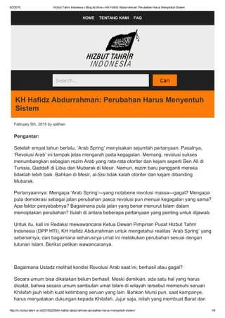 6/2/2015 Hizbut Tahrir Indonesia » Blog Archive » KH Hafidz Abdurrahman: Perubahan Harus Menyentuh Sistem
http://m.hizbut­tahrir.or.id/2015/02/05/kh­hafidz­abdurrahman­perubahan­harus­menyentuh­sistem/ 1/6
HOME   TENTANG KAMI   FAQ
Search..   Cari
KH Hafidz Abdurrahman: Perubahan Harus Menyentuh
Sistem
February 5th, 2015 by solihan
Pengantar:
Setelah empat tahun berlalu, ‘Arab Spring’ menyisakan sejumlah pertanyaan. Pasalnya,
‘Revolusi Arab’ ini tampak jelas mengarah pada kegagalan. Memang, revolusi sukses
menumbangkan sebagian rezim Arab yang rata­rata otoriter dan kejam seperti Ben Ali di
Tunisia, Qaddafi di Libia dan Mubarak di Mesir. Namun, rezim baru pengganti mereka
tidaklah lebih baik. Bahkan di Mesir, al­Sisi tidak kalah otoriter dan kejam dibanding
Mubarak.
Pertanyaannya: Mengapa ‘Arab Spring’—yang notabene revolusi massa—gagal? Mengapa
pula demokrasi sebagai jalan perubahan pasca revolusi pun menuai kegagalan yang sama?
Apa faktor penyebabnya? Bagaimana pula jalan yang benar menurut Islam dalam
menciptakan perubahan? Itulah di antara beberapa pertanyaan yang penting untuk dijawab.
Untuk itu, kali ini Redaksi mewawancarai Ketua Dewan Pimpinan Pusat Hizbut Tahrir
Indonesia (DPP HTI), KH Hafidz Abdurrahman untuk mengetahui realitas ‘Arab Spring’ yang
sebenarnya, dan bagaimana seharusnya umat ini melakukan perubahan sesuai dengan
tutunan Islam. Berikut petikan wawancaranya.
         
Bagaimana Ustadz melihat kondisi Revolusi Arab saat ini, berhasil atau gagal?
Secara umum bisa dikatakan belum berhasil. Meski demikian, ada satu hal yang harus
dicatat, bahwa secara umum sambutan umat Islam di wilayah tersebut memenuhi seruan
Khilafah jauh lebih kuat ketimbang seruan yang lain. Bahkan Mursi pun, saat kampanye,
harus menyatakan dukungan kepada Khilafah. Jujur saja, inilah yang membuat Barat dan
 