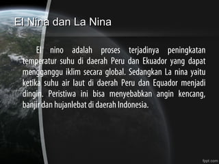 El Nina dan La NinaEl Nina dan La Nina
El nino adalah proses terjadinya peningkatan
temperatur suhu di daerah Peru dan Ekuador yang dapat
mengganggu iklim secara global. Sedangkan La nina yaitu
ketika suhu air laut di daerah Peru dan Equador menjadi
dingin. Peristiwa ini bisa menyebabkan angin kencang,
banjir dan hujanlebat di daerah Indonesia.
 