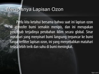 Menipisnya Lapisan OzonMenipisnya Lapisan Ozon
Perlu kita ketahui bersama bahwa saat ini lapisan ozon
di atmosfer bumi semakin menipis, dan ini merupakan
penyebab terjadinya perubahan iklim secara global. Sinar
matahari yang menyinari bumi langsung terpancar ke bumi
tanpa terfilter lapisan ozon, ini yang menyebabkan matahari
terasa lebih terik dan suhu di bumi meningkat.
 