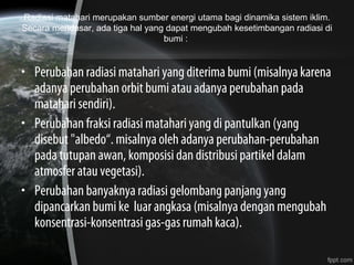 Radiasi matahari merupakan sumber energi utama bagi dinamika sistem iklim.
Secara mendasar, ada tiga hal yang dapat mengubah kesetimbangan radiasi di
bumi :
• Perubahan radiasi matahari yang diterima bumi (misalnya karena
adanya perubahan orbit bumi atau adanya perubahan pada
matahari sendiri).
• Perubahan fraksi radiasi matahari yang di pantulkan (yang
disebut "albedo“. misalnya oleh adanya perubahan-perubahan
pada tutupan awan, komposisi dan distribusi partikel dalam
atmosfer atau vegetasi).
• Perubahan banyaknya radiasi gelombang panjang yang
dipancarkan bumi ke luar angkasa (misalnya dengan mengubah
konsentrasi-konsentrasi gas-gas rumah kaca).
 
