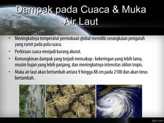 Dampak pada Cuaca & MukaDampak pada Cuaca & Muka
Air LautAir Laut
• Meningkatnya temperatur permukaan global memiliki serangkaian pengaruh
yang rumit pada pola cuaca.
• Perkiraan cuaca menjadi kurang akurat.
• Kemungkinan dampak yang terjadi mencakup : kekeringan yang lebih lama,
musim hujan yang lebih panjang, dan meningkatnya intensitas siklon tropis.
• Muka air laut akan bertambah antara 9 hingga 88 cm pada 2100 dan akan terus
bertambah.
 