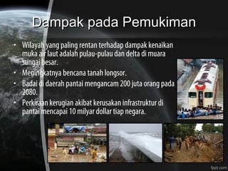 Dampak pada PemukimanDampak pada Pemukiman
• Wilayah yang paling rentan terhadap dampak kenaikan
muka air laut adalah pulau-pulau dan delta di muara
sungai besar.
• Meningkatnya bencana tanah longsor.
• Badai di daerah pantai mengancam 200 juta orang pada
2080.
• Perkiraan kerugian akibat kerusakan infrastruktur di
pantai mencapai 10 milyar dollar tiap negara.
 