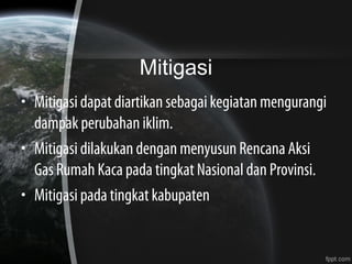 Mitigasi
• Mitigasi dapat diartikan sebagai kegiatan mengurangi
dampak perubahan iklim.
• Mitigasi dilakukan dengan menyusun Rencana Aksi
Gas Rumah Kaca pada tingkat Nasional dan Provinsi.
• Mitigasi pada tingkat kabupaten
 