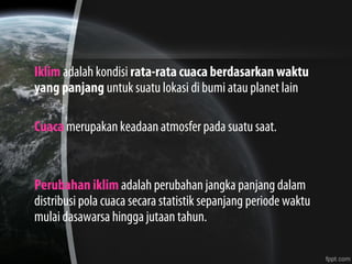 Iklim adalah kondisi rata-rata cuaca berdasarkan waktu
yang panjang untuk suatu lokasi di bumi atau planet lain
Cuaca merupakan keadaan atmosfer pada suatu saat.
Perubahan iklim adalah perubahan jangka panjang dalam
distribusi pola cuaca secara statistik sepanjang periode waktu
mulai dasawarsa hingga jutaan tahun.
 