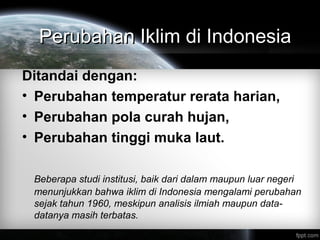 Perubahan Iklim di IndonesiaPerubahan Iklim di Indonesia
Ditandai dengan:
• Perubahan temperatur rerata harian,
• Perubahan pola curah hujan,
• Perubahan tinggi muka laut.
Beberapa studi institusi, baik dari dalam maupun luar negeri
menunjukkan bahwa iklim di Indonesia mengalami perubahan
sejak tahun 1960, meskipun analisis ilmiah maupun data-
datanya masih terbatas.
 