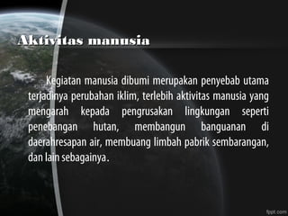 Aktivitas manusiaAktivitas manusia
Kegiatan manusia dibumi merupakan penyebab utama
terjadinya perubahan iklim, terlebih aktivitas manusia yang
mengarah kepada pengrusakan lingkungan seperti
penebangan hutan, membangun banguanan di
daerahresapan air, membuang limbah pabrik sembarangan,
dan lain sebagainya.
 