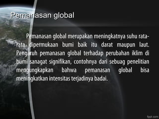 Pemanasan globalPemanasan global
Pemanasan global merupakan meningkatnya suhu rata-
rata dipermukaan bumi baik itu darat maupun laut.
Pengaruh pemanasan global terhadap perubahan iklim di
bumi sanagat signifikan, contohnya dari sebuag penelitian
mengungkapkan bahwa pemanasan global bisa
meningkatkan intensitas terjadinya badai.
 
