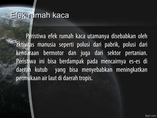 Efek rumah kacaEfek rumah kaca
Peristiwa efek rumah kaca utamanya disebabkan oleh
aktivitas manusia seperti polusi dari pabrik, polusi dari
kendaraan bermotor dan juga dari sektor pertanian.
Peristiwa ini bisa berdampak pada mencairnya es-es di
daerah kutub yang bisa menyebabkan meningkatkan
permukaan air laut di daerah tropis.
 