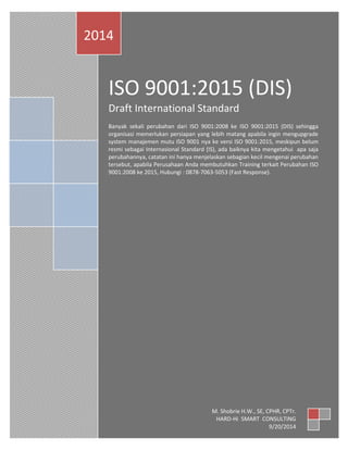 ISO 9001:2015 (DIS) 
Draft International Standard 
Banyak sekali perubahan dari ISO 9001:2008 ke ISO 9001:2015 (DIS) sehingga organisasi memerlukan persiapan yang lebih matang apabila ingin mengupgrade system manajemen mutu ISO 9001 nya ke versi ISO 9001:2015, meskipun belum resmi sebagai Internasional Standard (IS), ada baiknya kita mengetahui apa saja perubahannya, catatan ini hanya menjelaskan sebagian kecil mengenai perubahan tersebut, apabila Perusahaan Anda membutuhkan Training terkait Perubahan ISO 9001:2008 ke 2015, Hubungi : 0878-7063-5053 (Fast Response). 
2014 
M. Shobrie H.W., SE, CFA, CLA, CPHR, CPTr. 
HARD-Hi SMART CONSULTING 
9/20/2014  