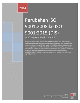 Perubahan ISO
9001:2008 ke ISO
9001:2015 (DIS)
Draft International Standard
Banyaksekali perubahandari ISO9001:2008 ke ISO9001:2015 (DIS) sehingga
organisasi memerlukanpersiapanyanglebihmatangapabilainginmengupgrade
systemmanajemenmutuISO9001 nyake versi ISO9001:2015, meskipunbelum
resmi sebagai Internasional Standard,adabaiknyakitamengetahui apasajasih
perubahannya,catatanini hanyamenjelaskansebagiankecilmengenai perubahan
itu,apabilaorganisasi andamembutuhkanseminarterkaitperubahanISO
9001:2008 ke 2015, silahkanmenghubungikami di HP0812 10 9 10 329, email :
cvgmci@yahoo.com.
2014
gmci
global managementconsultingindonesia
7/24/2014
 