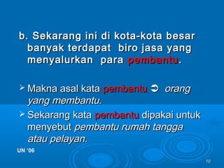 1010
b. Sekarang ini di kota-kota besarb. Sekarang ini di kota-kota besar
banyak terdapat biro jasa yangbanyak terdapat biro jasa yang
menyalurkan paramenyalurkan para pembantupembantu..
 Makna asal kataMakna asal kata pembantupembantu  orangorang
yangyang membantumembantu..
 Sekarang kataSekarang kata pembantupembantu dipakai untukdipakai untuk
menyebutmenyebut pembantu rumah tanggapembantu rumah tangga
atau pelayan.atau pelayan.
UN ‘06UN ‘06
 