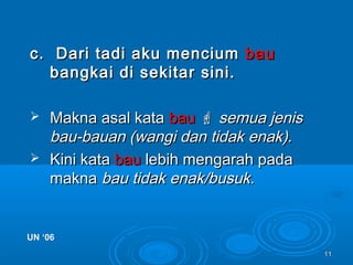 1111
c. Dari tadi aku menciumc. Dari tadi aku mencium baubau
bangkai di sekitar sini.bangkai di sekitar sini.
 Makna asal kataMakna asal kata baubau  semua jenissemua jenis
bau-bauan (wangi dan tidak enak).bau-bauan (wangi dan tidak enak).
 Kini kataKini kata baubau lebih mengarah padalebih mengarah pada
maknamakna bau tidak enak/busuk.bau tidak enak/busuk.
UN ‘06UN ‘06
 