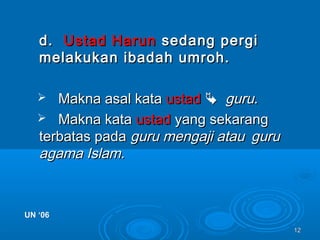 1212
d.d. Ustad HarunUstad Harun sedang pergisedang pergi
melakukan ibadah umroh.melakukan ibadah umroh.
 Makna asal kataMakna asal kata ustadustad  guruguru..
 Makna kataMakna kata ustadustad yang sekarangyang sekarang
terbatas padaterbatas pada guru mengaji atauguru mengaji atau guruguru
agama Islam.agama Islam.
UN ‘06UN ‘06
 