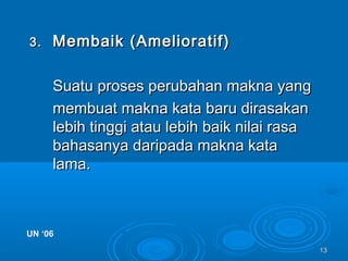 1313
3.3. Membaik (Amelioratif)Membaik (Amelioratif)
Suatu proses perubahan makna yangSuatu proses perubahan makna yang
membuat makna kata baru dirasakanmembuat makna kata baru dirasakan
lebih tinggi atau lebih baik nilai rasalebih tinggi atau lebih baik nilai rasa
bahasanya daripada makna katabahasanya daripada makna kata
lama.lama.
UN ‘06UN ‘06
 