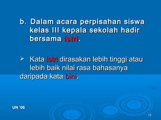 1515
bb.. Dalam acara perpisahan siswaDalam acara perpisahan siswa
kelas III kepala sekolah hadirkelas III kepala sekolah hadir
bersamabersama istriistri..
 KataKata istriistri dirasakan lebih tinggi ataudirasakan lebih tinggi atau
lebih baik nilai rasa bahasanyalebih baik nilai rasa bahasanya
daripada katadaripada kata binibini..
UN ‘06UN ‘06
 