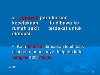 1616
c.c. JenazahJenazah para korbanpara korban
kecelakaankecelakaan itu dibawa keitu dibawa ke
rumah sakitrumah sakit terdekat untukterdekat untuk
diotopsi.diotopsi.
 KataKata jenazahjenazah dirasakan lebih baikdirasakan lebih baik
nilai rasa bahasanya daripada katanilai rasa bahasanya daripada kata
bangkaibangkai atauatau mayat.mayat.
UN ‘06UN ‘06
 