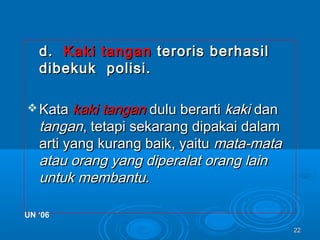 2222
d.d. Kaki tanganKaki tangan teroris berhasilteroris berhasil
dibekuk polisi.dibekuk polisi.
 KataKata kaki tangankaki tangan dulu berartidulu berarti kakikaki dandan
tangantangan, tetapi sekarang dipakai dalam, tetapi sekarang dipakai dalam
arti yang kurang baik, yaituarti yang kurang baik, yaitu mata-matamata-mata
atau orang yang diperalat orang lainatau orang yang diperalat orang lain
untuk membantu.untuk membantu.
UN ‘06UN ‘06
 