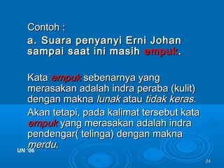 2424
Contoh :Contoh :
a.a. Suara penyanyi Erni JohanSuara penyanyi Erni Johan
sampai saat ini masihsampai saat ini masih empukempuk..
KataKata empukempuk sebenarnya yangsebenarnya yang
merasakan adalah indra peraba (kulit)merasakan adalah indra peraba (kulit)
dengan maknadengan makna lunaklunak atauatau tidak kerastidak keras..
Akan tetapi, pada kalimat tersebut kataAkan tetapi, pada kalimat tersebut kata
empukempuk yang merasakan adalah indrayang merasakan adalah indra
pendengar( telinga) dengan maknapendengar( telinga) dengan makna
merdumerdu..UN ‘06UN ‘06
 