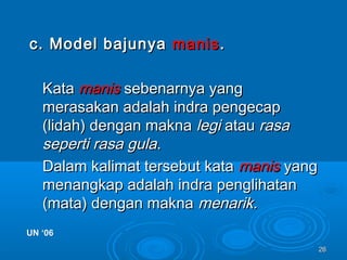2626
c. Model bajunyac. Model bajunya manismanis..
KataKata manismanis sebenarnya yangsebenarnya yang
merasakan adalah indra pengecapmerasakan adalah indra pengecap
(lidah) dengan makna(lidah) dengan makna legilegi atauatau rasarasa
seperti rasa gulaseperti rasa gula..
Dalam kalimat tersebut kataDalam kalimat tersebut kata manismanis yangyang
menangkap adalah indra penglihatanmenangkap adalah indra penglihatan
(mata) dengan makna(mata) dengan makna menarik.menarik.
UN ‘06UN ‘06
 