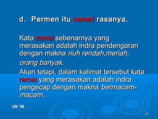 2727
d. Permen itud. Permen itu ramairamai rasanya.rasanya.
KataKata ramairamai sebenarnya yangsebenarnya yang
merasakan adalah indra pendengaranmerasakan adalah indra pendengaran
dengan maknadengan makna riuh rendah,meriah,riuh rendah,meriah,
orang banyak.orang banyak.
Akan tetapi, dalam kalimat tersebut kataAkan tetapi, dalam kalimat tersebut kata
ramairamai yang merasakan adalah indrayang merasakan adalah indra
pengecap dengan maknapengecap dengan makna bermacam-bermacam-
macam.macam.
UN ‘06UN ‘06
 