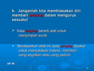 3030
b. Janganlah kita membiasakan dirib. Janganlah kita membiasakan diri
memberimemberi amplopamplop dalam mengurusdalam mengurus
sesuatu!sesuatu!
 KataKata amplopamplop berartiberarti alat untukalat untuk
menyimpan surat.menyimpan surat.
 Berdasarkan sifat ini, kataBerdasarkan sifat ini, kata amplopamplop dipakaidipakai
untuk menyatakan maknauntuk menyatakan makna memberimemberi
uang sogokan atau uang pelicin.uang sogokan atau uang pelicin.
UN ‘06UN ‘06
 