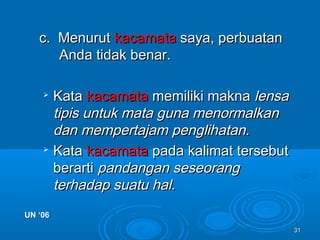 3131
c. Menurutc. Menurut kacamatakacamata saya, perbuatansaya, perbuatan
Anda tidak benar.Anda tidak benar.

KataKata kacamatakacamata memiliki maknamemiliki makna lensalensa
tipis untuk mata guna menormalkantipis untuk mata guna menormalkan
dan mempertajam penglihatan.dan mempertajam penglihatan.

KataKata kacamatakacamata pada kalimat tersebutpada kalimat tersebut
berartiberarti pandangan seseorangpandangan seseorang
terhadap suatu hal.terhadap suatu hal.
UN ‘06UN ‘06
 